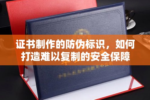 巴林左旗证书制作的防伪标识，如何打造难以复制的安全保障